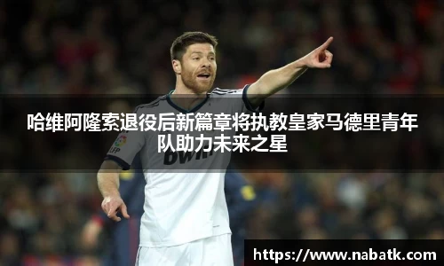哈维阿隆索退役后新篇章将执教皇家马德里青年队助力未来之星